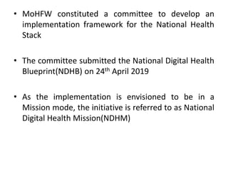 • MoHFW constituted a committee to develop an
implementation framework for the National Health
Stack
• The committee submitted the National Digital Health
Blueprint(NDHB) on 24th April 2019
• As the implementation is envisioned to be in a
Mission mode, the initiative is referred to as National
Digital Health Mission(NDHM)
 