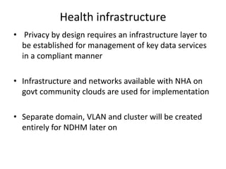 Health infrastructure
• Privacy by design requires an infrastructure layer to
be established for management of key data services
in a compliant manner
• Infrastructure and networks available with NHA on
govt community clouds are used for implementation
• Separate domain, VLAN and cluster will be created
entirely for NDHM later on
 