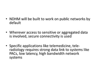 • NDHM will be built to work on public networks by
default
• Wherever access to sensitive or aggregated data
is involved, secure connectivity is used
• Specific applications like telemedicine, tele-
radiology requires strong data link to systems like
PACs, low latency, high bandwidth network
systems
 