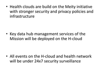 • Health clouds are build on the Meity initiative
with stronger security and privacy policies and
infrastructure
• Key data hub management services of the
Mission will be deployed on the H-cloud
• All events on the H-cloud and health network
will be under 24x7 security surveillance
 