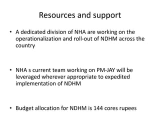 Resources and support
• A dedicated division of NHA are working on the
operationalization and roll-out of NDHM across the
country
• NHA s current team working on PM-JAY will be
leveraged wherever appropriate to expedited
implementation of NDHM
• Budget allocation for NDHM is 144 cores rupees
 