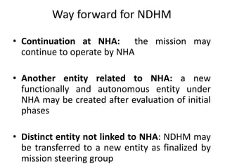 Way forward for NDHM
• Continuation at NHA: the mission may
continue to operate by NHA
• Another entity related to NHA: a new
functionally and autonomous entity under
NHA may be created after evaluation of initial
phases
• Distinct entity not linked to NHA: NDHM may
be transferred to a new entity as finalized by
mission steering group
 