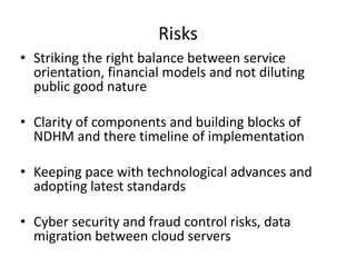 Risks
• Striking the right balance between service
orientation, financial models and not diluting
public good nature
• Clarity of components and building blocks of
NDHM and there timeline of implementation
• Keeping pace with technological advances and
adopting latest standards
• Cyber security and fraud control risks, data
migration between cloud servers
 