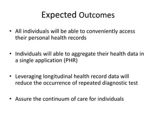 Expected Outcomes
• All individuals will be able to conveniently access
their personal health records
• Individuals will able to aggregate their health data in
a single application (PHR)
• Leveraging longitudinal health record data will
reduce the occurrence of repeated diagnostic test
• Assure the continuum of care for individuals
 