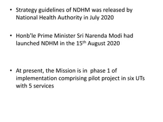 • Strategy guidelines of NDHM was released by
National Health Authority in July 2020
• Honb’le Prime Minister Sri Narenda Modi had
launched NDHM in the 15th August 2020
• At present, the Mission is in phase 1 of
implementation comprising pilot project in six UTs
with 5 services
 