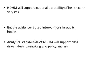 • NDHM will support national portability of health care
services
• Enable evidence- based interventions in public
health
• Analytical capabilities of NDHM will support data
driven decision-making and policy analysis
 