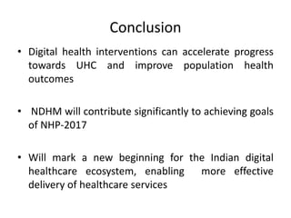 Conclusion
• Digital health interventions can accelerate progress
towards UHC and improve population health
outcomes
• NDHM will contribute significantly to achieving goals
of NHP-2017
• Will mark a new beginning for the Indian digital
healthcare ecosystem, enabling more effective
delivery of healthcare services
 