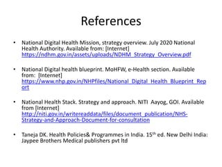 References
• National Digital Health Mission, strategy overview. July 2020 National
Health Authority. Available from: [Internet]
https://ndhm.gov.in/assets/uploads/NDHM_Strategy_Overview.pdf
• National Digital health blueprint. MoHFW, e-Health section. Available
from: [Internet]
https://www.nhp.gov.in/NHPfiles/National_Digital_Health_Blueprint_Rep
ort
• National Health Stack. Strategy and approach. NITI Aayog, GOI. Available
from [Internet]
http://niti.gov.in/writereaddata/files/document_publication/NHS-
Strategy-and-Approach-Document-for-consultation
• Taneja DK. Health Policies& Programmes in India. 15th ed. New Delhi India:
Jaypee Brothers Medical publishers pvt ltd
 