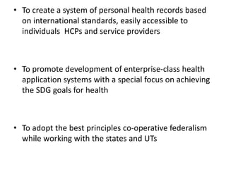 • To create a system of personal health records based
on international standards, easily accessible to
individuals HCPs and service providers
• To promote development of enterprise-class health
application systems with a special focus on achieving
the SDG goals for health
• To adopt the best principles co-operative federalism
while working with the states and UTs
 