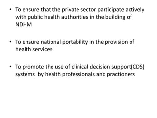 • To ensure that the private sector participate actively
with public health authorities in the building of
NDHM
• To ensure national portability in the provision of
health services
• To promote the use of clinical decision support(CDS)
systems by health professionals and practioners
 