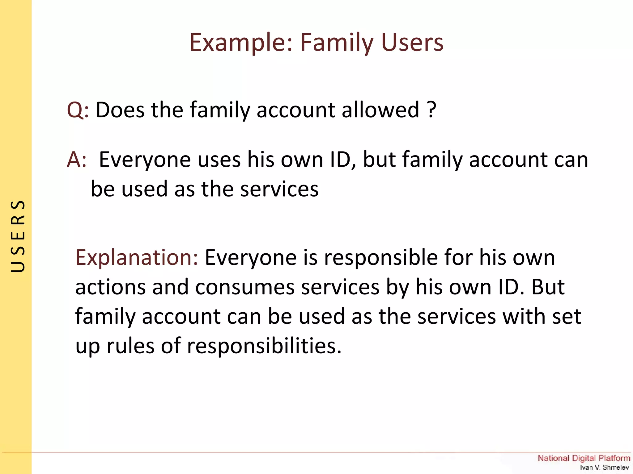 Q: Does the family account allowed ?
A: Everyone uses his own ID, but family account can
be used as the services
Explanation: Everyone is responsible for his own
actions and consumes services by his own ID. But
family account can be used as the services with set
up rules of responsibilities.
Example: Family Users
USERS
 