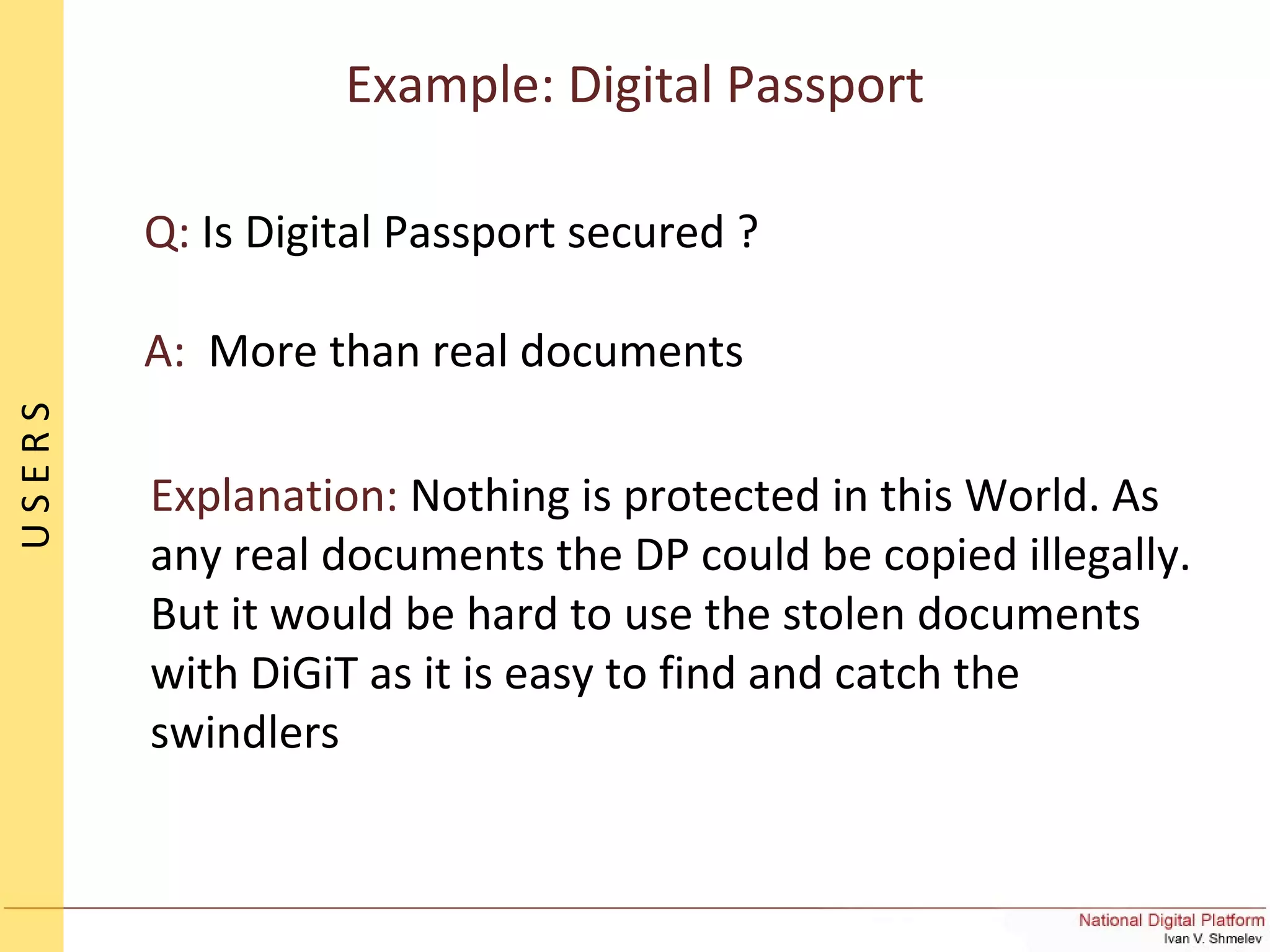 Q: Is Digital Passport secured ?
A: More than real documents
Explanation: Nothing is protected in this World. As
any real documents the DP could be copied illegally.
But it would be hard to use the stolen documents
with DiGiT as it is easy to find and catch the
swindlers
Example: Digital Passport
USERS
 
