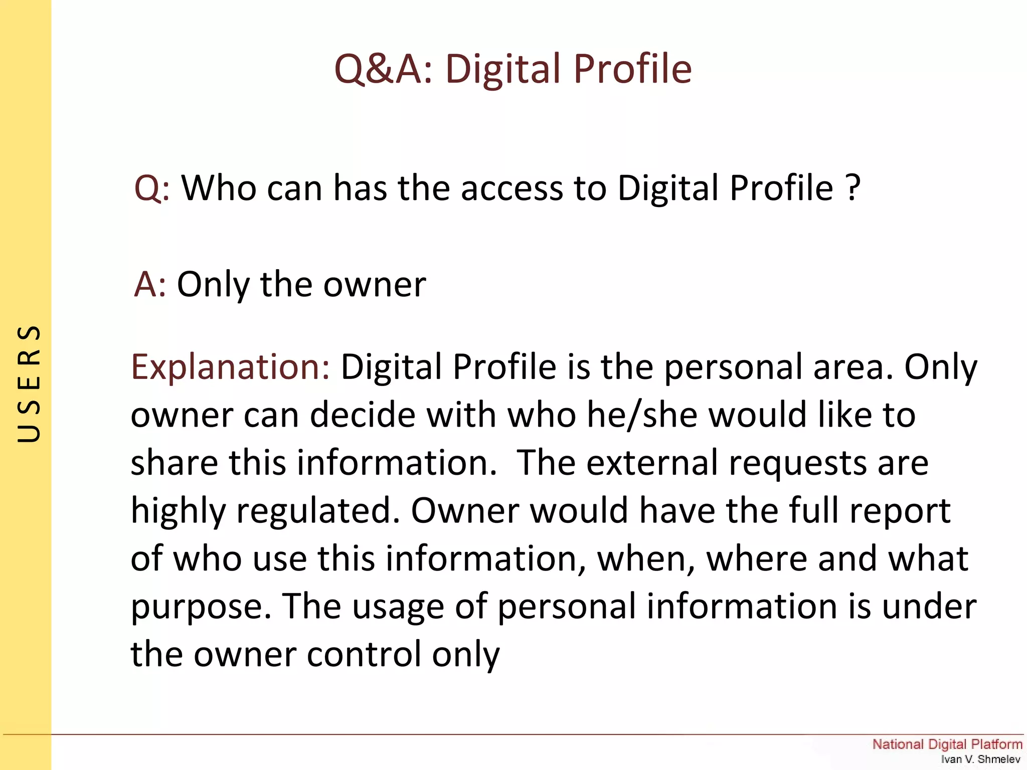 Q&A: Digital Profile
Q: Who can has the access to Digital Profile ?
A: Only the owner
Explanation: Digital Profile is the personal area. Only
owner can decide with who he/she would like to
share this information. The external requests are
highly regulated. Owner would have the full report
of who use this information, when, where and what
purpose. The usage of personal information is under
the owner control only
USERS
 