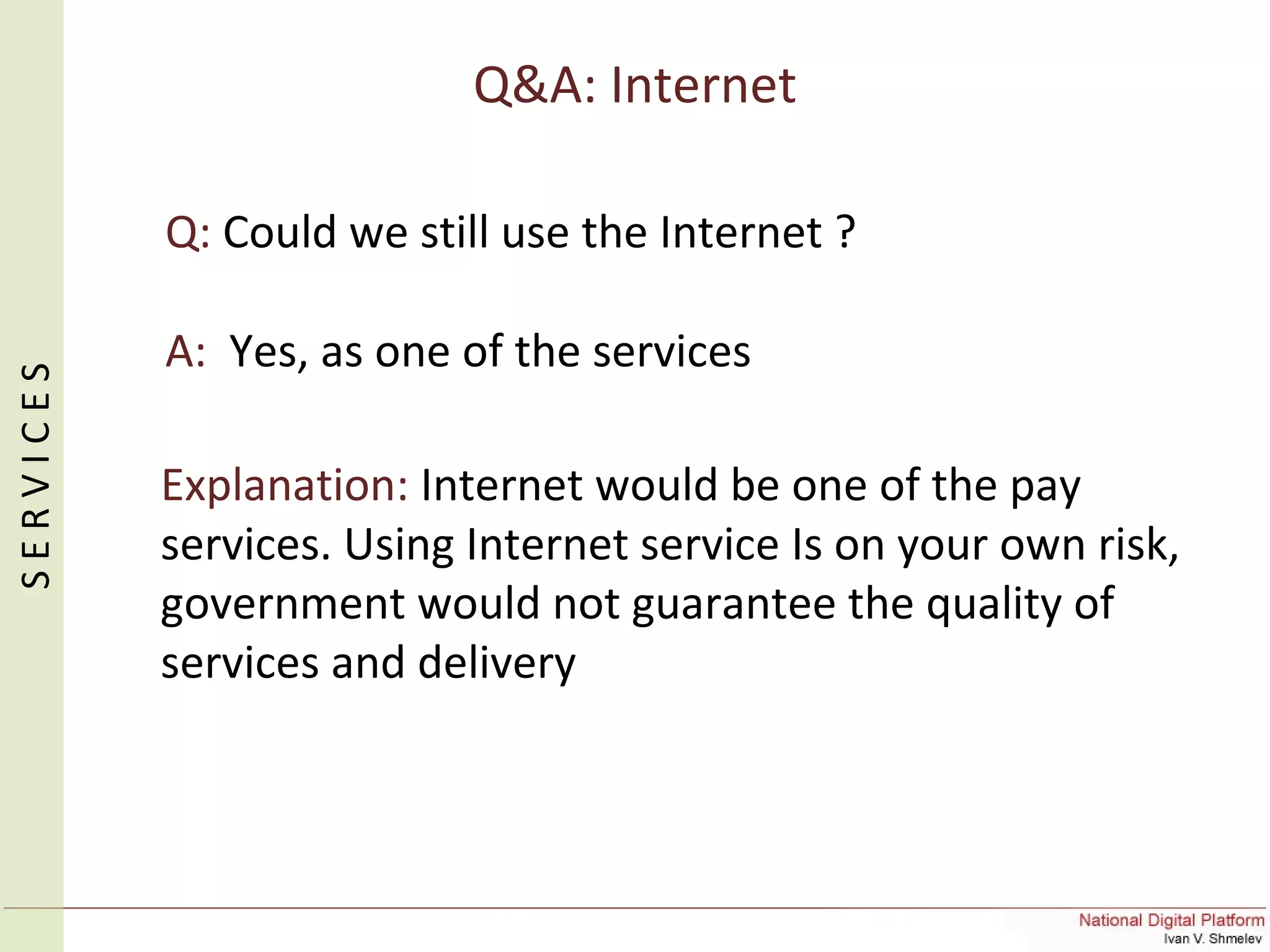 Q&A: Internet
Q: Could we still use the Internet ?
A: Yes, as one of the services
Explanation: Internet would be one of the pay
services. Using Internet service Is on your own risk,
government would not guarantee the quality of
services and delivery
SERVICES
 