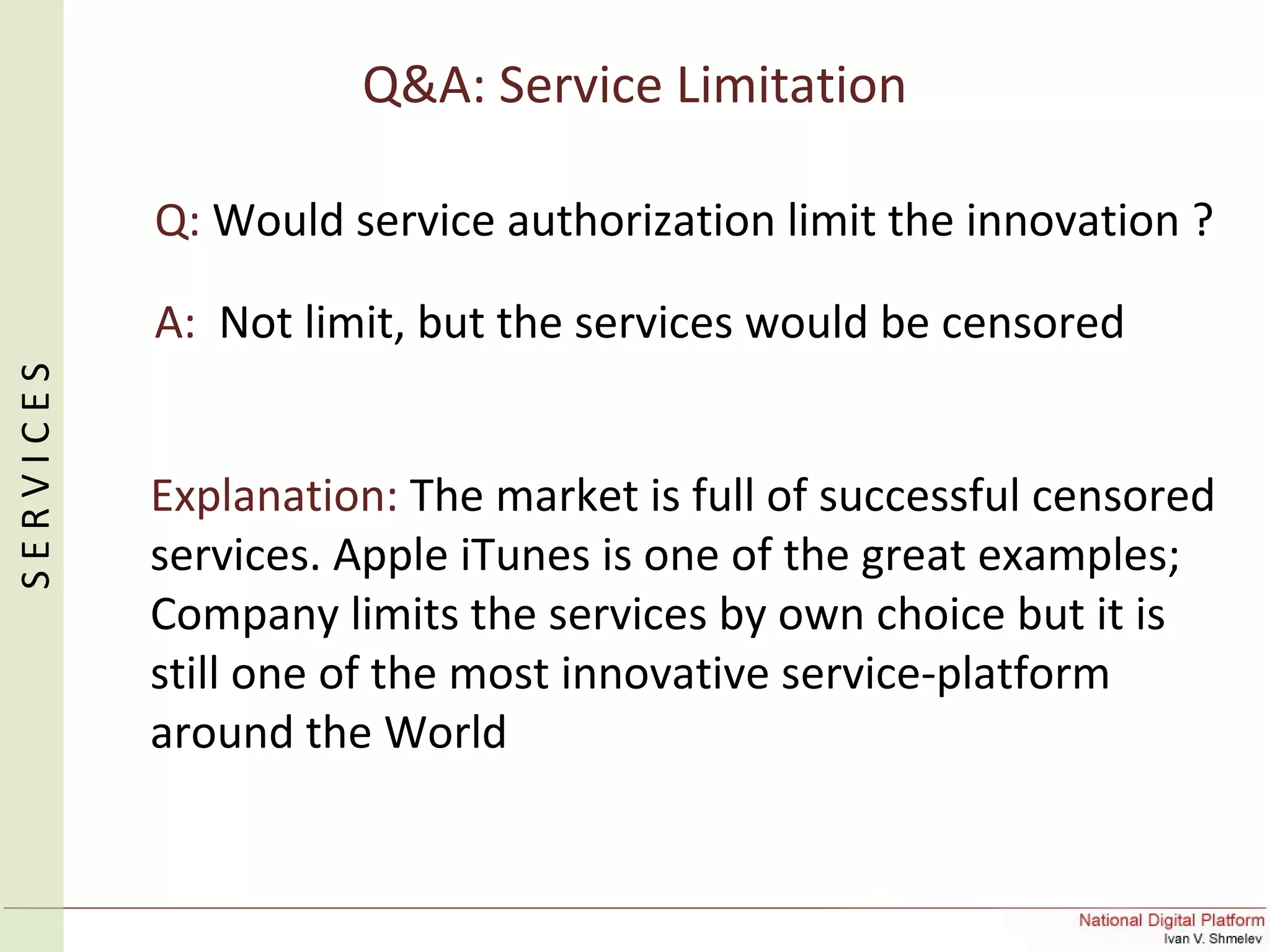 Q&A: Service Limitation
Q: Would service authorization limit the innovation ?
A: Not limit, but the services would be censored
Explanation: The market is full of successful censored
services. Apple iTunes is one of the great examples;
Company limits the services by own choice but it is
still one of the most innovative service-platform
around the World
SERVICES
 