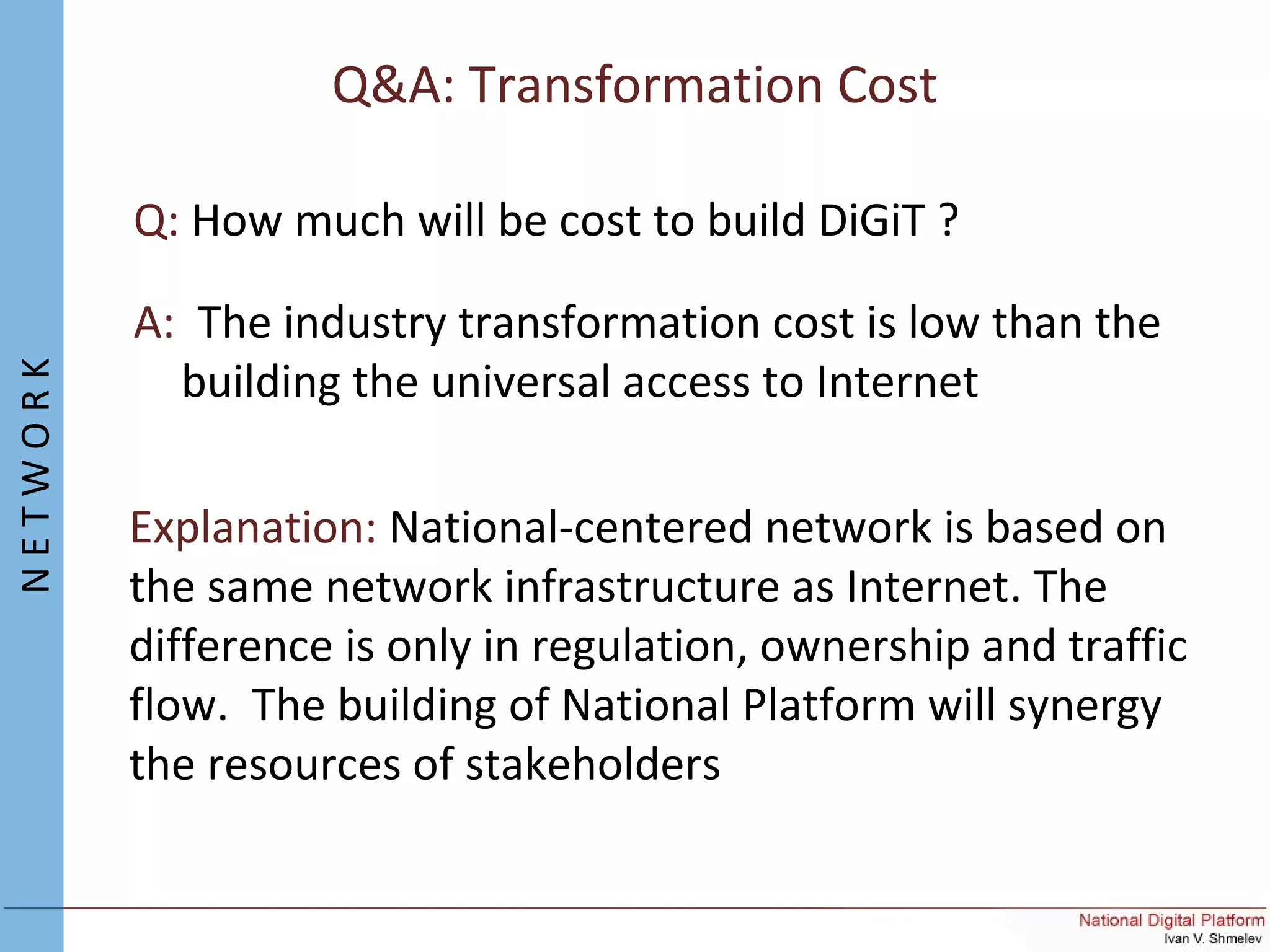 Q&A: Transformation Cost
Q: How much will be cost to build DiGiT ?
A: The industry transformation cost is low than the
building the universal access to Internet
Explanation: National-centered network is based on
the same network infrastructure as Internet. The
difference is only in regulation, ownership and traffic
flow. The building of National Platform will synergy
the resources of stakeholders
NETWORK
 