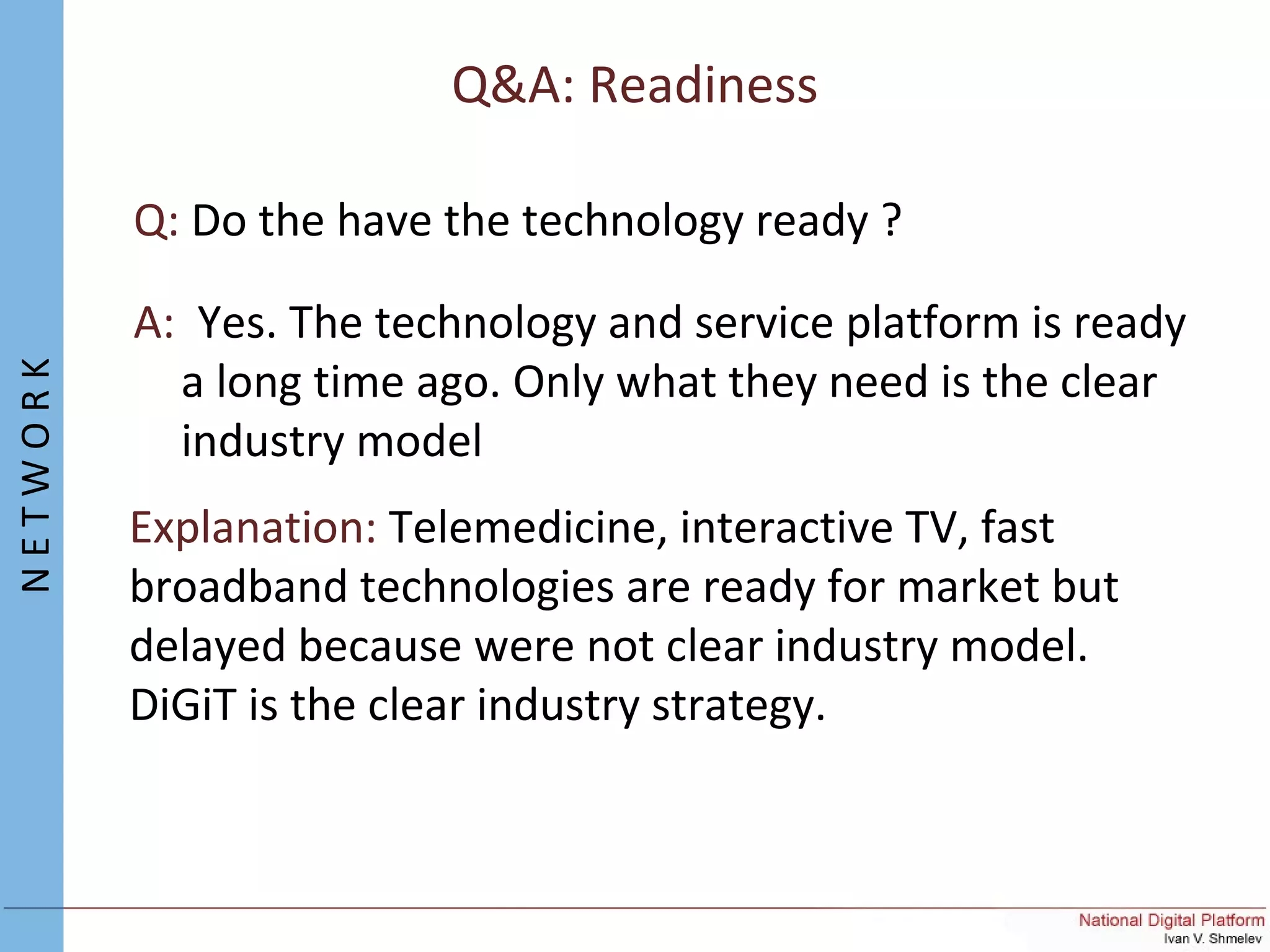 Q&A: Readiness
Q: Do the have the technology ready ?
A: Yes. The technology and service platform is ready
a long time ago. Only what they need is the clear
industry model
Explanation: Telemedicine, interactive TV, fast
broadband technologies are ready for market but
delayed because were not clear industry model.
DiGiT is the clear industry strategy.
NETWORK
 
