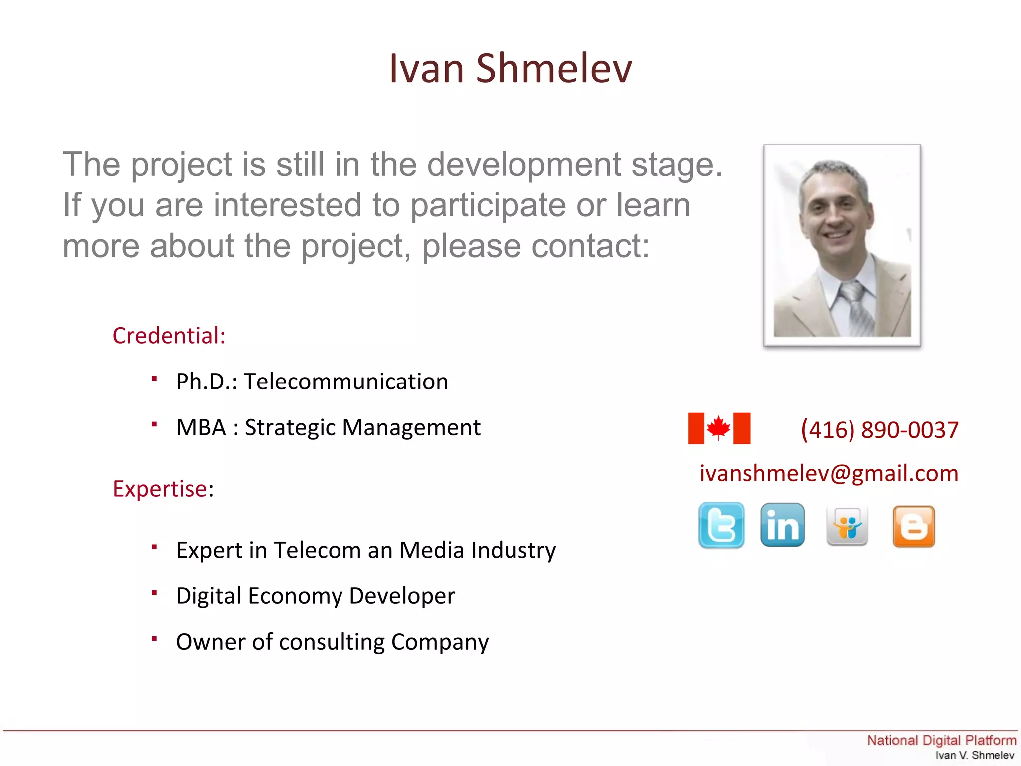 Ivan Shmelev
(416) 890-0037
ivanshmelev@gmail.com
Credential:
 Ph.D.: Telecommunication
 MBA : Strategic Management
Expertise:
 Expert in Telecom an Media Industry
 Digital Economy Developer
 Owner of consulting Company
The project is still in the development stage.
If you are interested to participate or learn
more about the project, please contact:
 