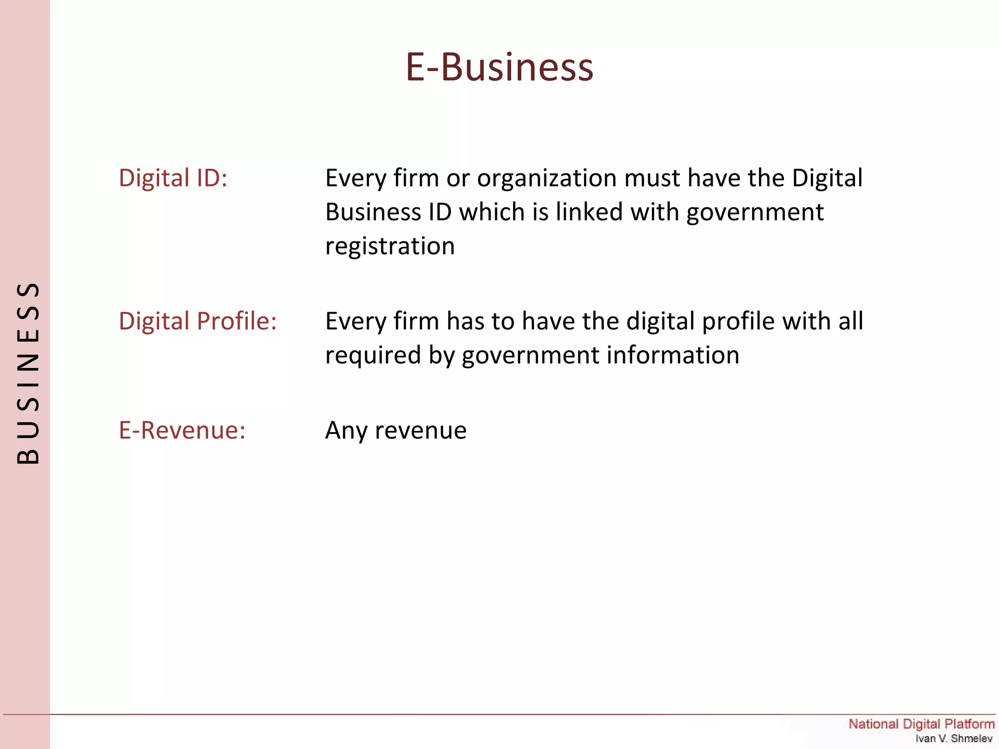 E-Business
BUSINESS
Digital ID: Every firm or organization must have the Digital
Business ID which is linked with government
registration
Digital Profile: Every firm has to have the digital profile with all
required by government information
E-Revenue: Any revenue
 