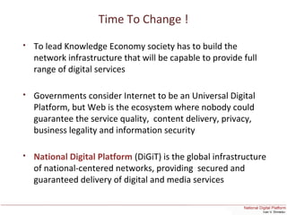 Time To Change !
 To lead Knowledge Economy society has to build the
network infrastructure that will be capable to provide full
range of digital services
 Governments consider Internet to be an Universal Digital
Platform, but Web is the ecosystem where nobody could
guarantee the service quality, content delivery, privacy,
business legality and information security
 National Digital Platform (DiGiT) is the global infrastructure
of national-centered networks, providing secured and
guaranteed delivery of digital and media services
 