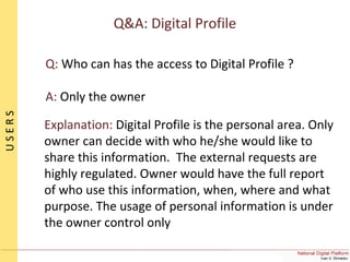 Q&A: Digital Profile
Q: Who can has the access to Digital Profile ?
A: Only the owner
Explanation: Digital Profile is the personal area. Only
owner can decide with who he/she would like to
share this information. The external requests are
highly regulated. Owner would have the full report
of who use this information, when, where and what
purpose. The usage of personal information is under
the owner control only
USERS
 