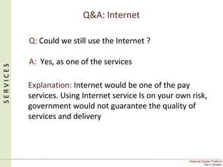 Q&A: Internet
Q: Could we still use the Internet ?
A: Yes, as one of the services
Explanation: Internet would be one of the pay
services. Using Internet service Is on your own risk,
government would not guarantee the quality of
services and delivery
SERVICES
 