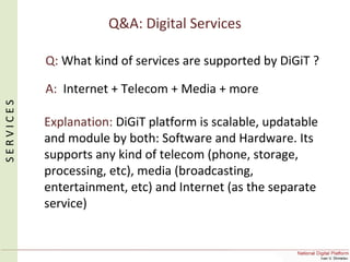 Q&A: Digital Services
Q: What kind of services are supported by DiGiT ?
A: Internet + Telecom + Media + more
Explanation: DiGiT platform is scalable, updatable
and module by both: Software and Hardware. Its
supports any kind of telecom (phone, storage,
processing, etc), media (broadcasting,
entertainment, etc) and Internet (as the separate
service)
SERVICES
 