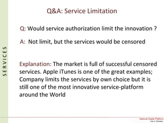 Q&A: Service Limitation
Q: Would service authorization limit the innovation ?
A: Not limit, but the services would be censored
Explanation: The market is full of successful censored
services. Apple iTunes is one of the great examples;
Company limits the services by own choice but it is
still one of the most innovative service-platform
around the World
SERVICES
 
