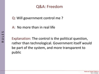 Q&A: Freedom
Q: Will government control me ?
A: No more than in real life
Explanation: The control is the political question,
rather than technological. Government itself would
be part of the system, and more transparent to
public
RULES
 