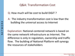 Q&A: Transformation Cost
Q: How much will be cost to build DiGiT ?
A: The industry transformation cost is low than the
building the universal access to Internet
Explanation: National-centered network is based on
the same network infrastructure as Internet. The
difference is only in regulation, ownership and traffic
flow. The building of National Platform will synergy
the resources of stakeholders
NETWORK
 