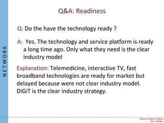 Q&A: Readiness
Q: Do the have the technology ready ?
A: Yes. The technology and service platform is ready
a long time ago. Only what they need is the clear
industry model
Explanation: Telemedicine, interactive TV, fast
broadband technologies are ready for market but
delayed because were not clear industry model.
DiGiT is the clear industry strategy.
NETWORK
 