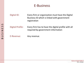 E-Business
BUSINESS
Digital ID: Every firm or organization must have the Digital
Business ID which is linked with government
registration
Digital Profile: Every firm has to have the digital profile with all
required by government information
E-Revenue: Any revenue
 
