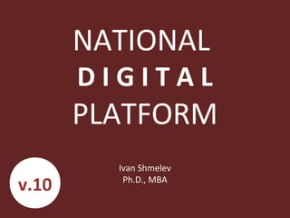 NATIONAL
D I G I T A L
PLATFORM
Ivan Shmelev
Ph.D., MBA
v.10
 