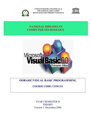 UNESCO-NIGERIA TECHNICAL &
VOCATIONAL EDUCATION
REVITALISATION PROJECT-PHASE II
YEAR I SEMESTER II
THEORY
Version 1: December,2008
NATIONAL DIPLOMA IN
COMPUTER TECHNOLOGY
OOBASIC/VISUAL BASIC PROGRAMMING
COURSE CODE: COM 211
 