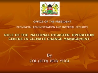 OFFICE OF THE PRESIDENT
     PROVINCIAL ADMINISTRATION AND INTERNAL SECURITY


ROLE OF THE NATIONAL DISASTER OPERATION
  CENTRE IN CLIMATE CHANGE MANAGEMENT




                        By
             COL (RTD) BOB YUGI
 