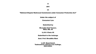 A
PPT
on
"National Dispute Redressal Commission under Consumer Protection Act"
Under the subject of
Consumer Law
Submitted by
Mrunalini Anil Taware.
ROLL NO. 44
LL.M. II Sem.-III
Submitted to the incharge
Asst. Prof. Shraddha Mam
L.LM Department
Yashwantrao Chavan Law College.
2023-2024.
 