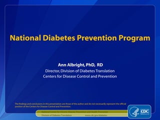 National Diabetes Prevention Program
Ann Albright, PhD, RD
Director, Division of Diabetes Translation
Centers for Disease Control and Prevention

The findings and conclusions in this presentation are those of the author and do not necessarily represent the official
position of the Centers for Disease Control and Prevention.
National Center for Chronic Disease Prevention and Health Promotion
Division of Diabetes Translation

www.cdc.gov/diabetes

 