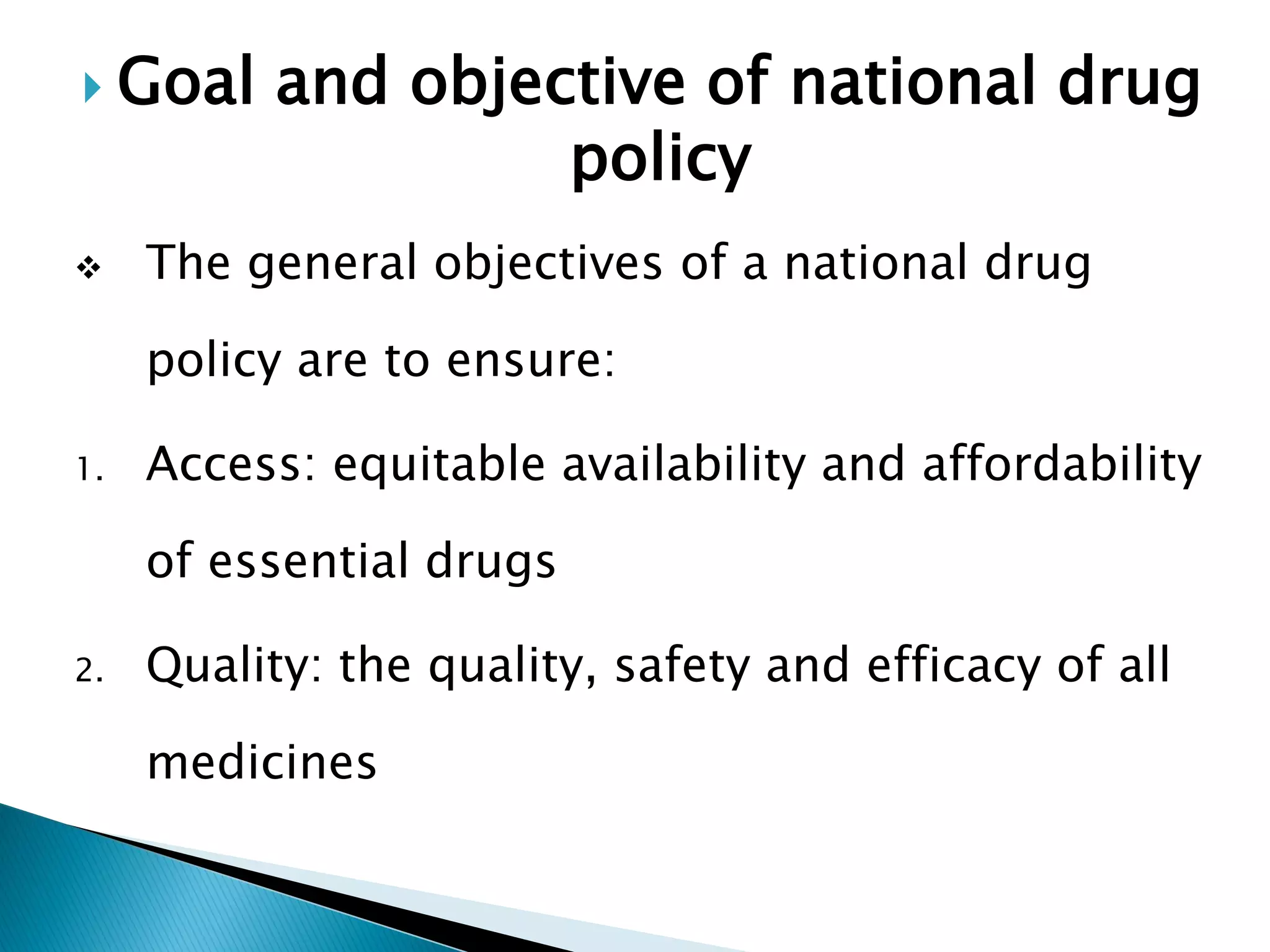  Goal



and objective of national drug
policy

The general objectives of a national drug
policy are to ensure:

1.

Access: equitable availability and affordability
of essential drugs

2.

Quality: the quality, safety and efficacy of all
medicines

 