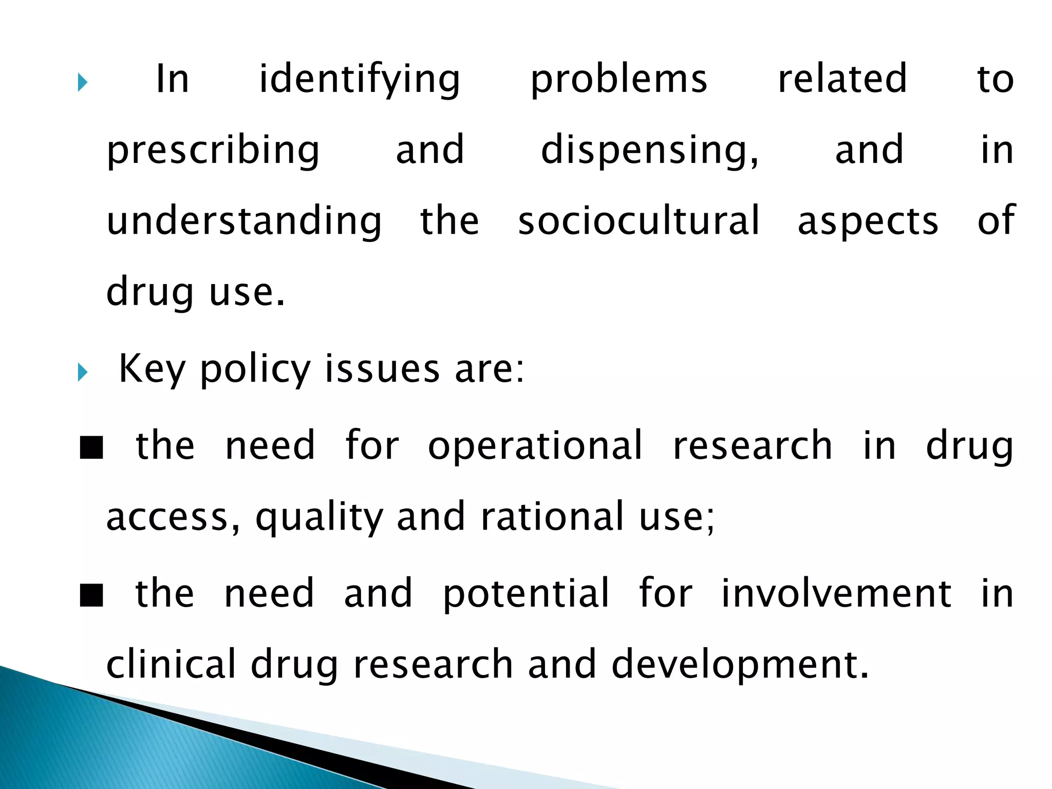 

In

identifying

prescribing

and

problems
dispensing,

related

to

and

in

understanding the sociocultural aspects of
drug use.


Key policy issues are:

■ the need for operational research in drug
access, quality and rational use;
■ the need and potential for involvement in
clinical drug research and development.

 