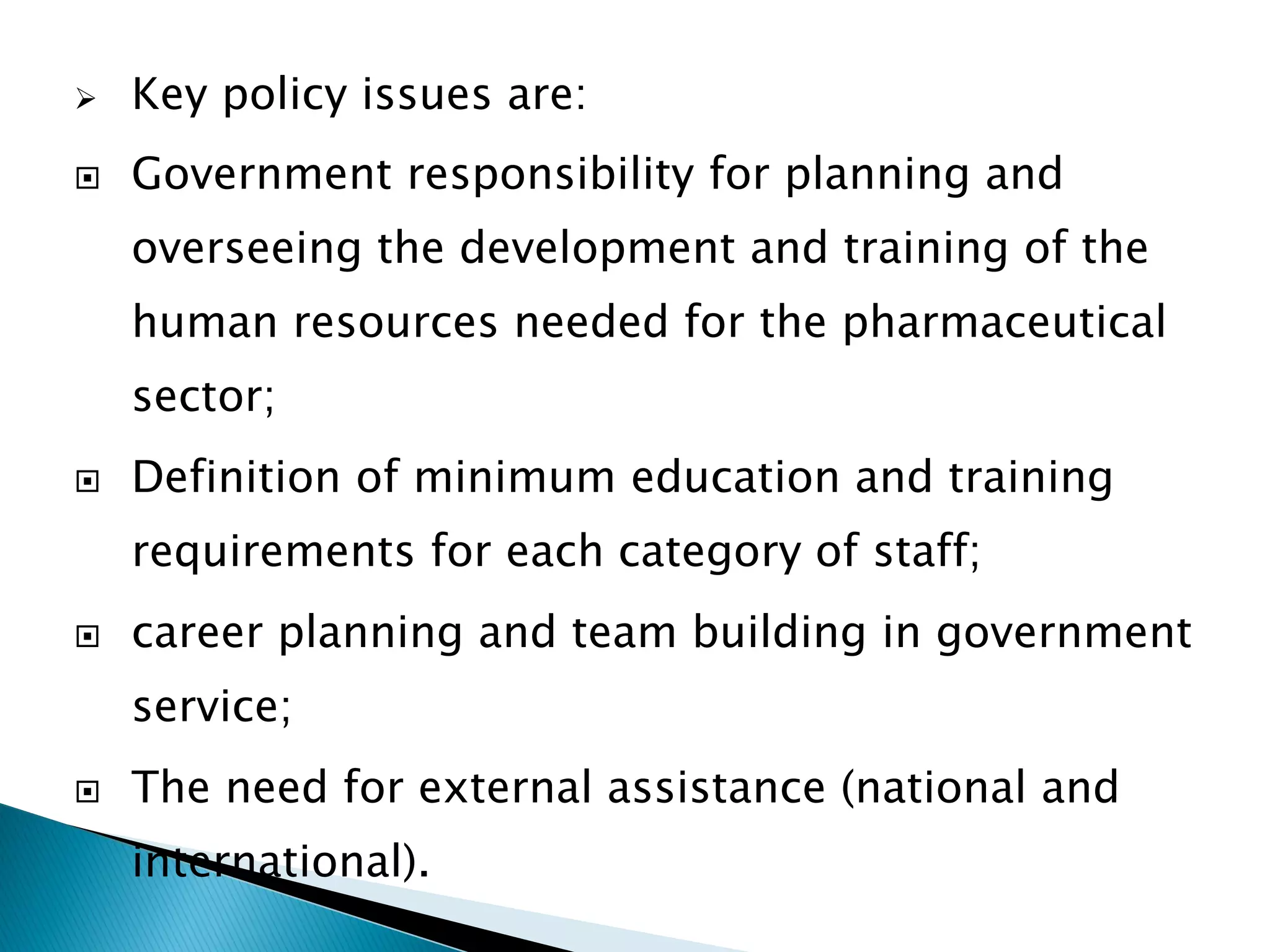 

Key policy issues are:



Government responsibility for planning and

overseeing the development and training of the
human resources needed for the pharmaceutical
sector;


Definition of minimum education and training
requirements for each category of staff;



career planning and team building in government
service;



The need for external assistance (national and

international).

 