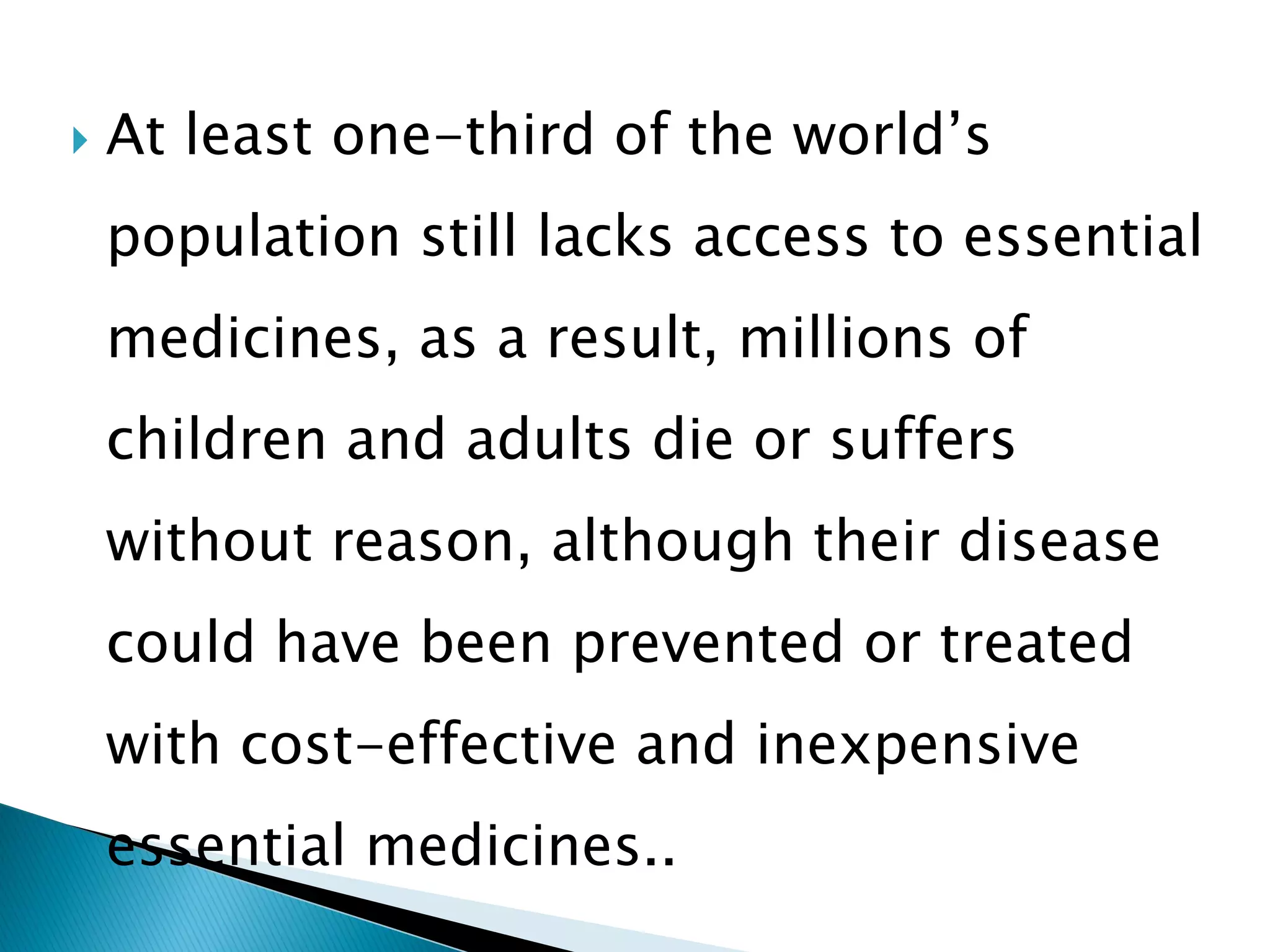 

At least one-third of the world’s

population still lacks access to essential
medicines, as a result, millions of

children and adults die or suffers
without reason, although their disease

could have been prevented or treated
with cost-effective and inexpensive

essential medicines..

 
