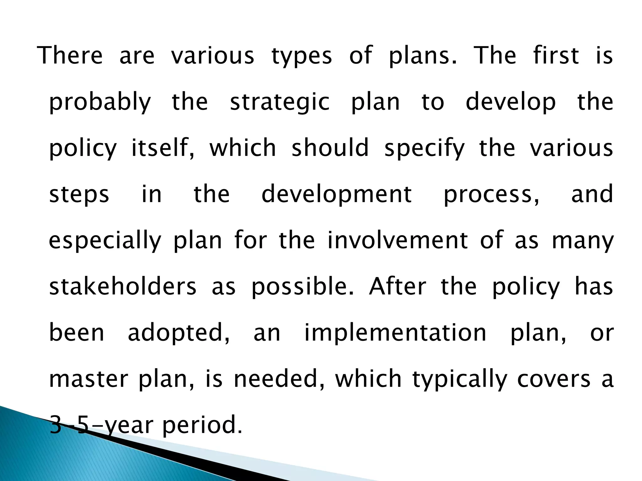 There are various types of plans. The first is
probably the strategic plan to develop the
policy itself, which should specify the various
steps

in

the

development

process,

and

especially plan for the involvement of as many
stakeholders as possible. After the policy has

been adopted, an implementation plan, or
master plan, is needed, which typically covers a

3–5-year period.

 