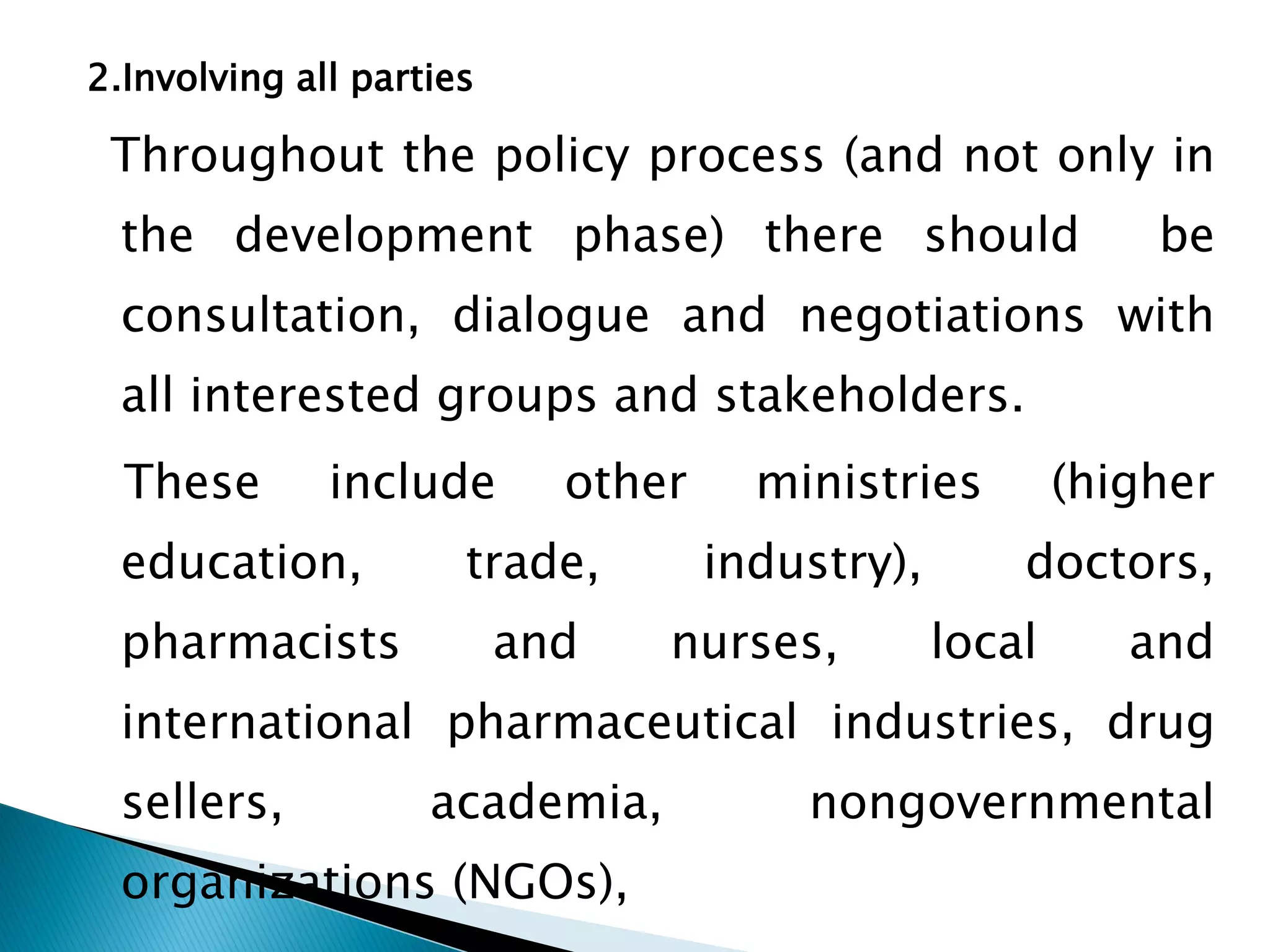 2.Involving all parties

Throughout the policy process (and not only in

the development phase) there should

be

consultation, dialogue and negotiations with
all interested groups and stakeholders.

These

include

education,

pharmacists

other

trade,

and

ministries
industry),

nurses,

(higher
doctors,

local

and

international pharmaceutical industries, drug
sellers,

academia,

organizations (NGOs),

nongovernmental

 