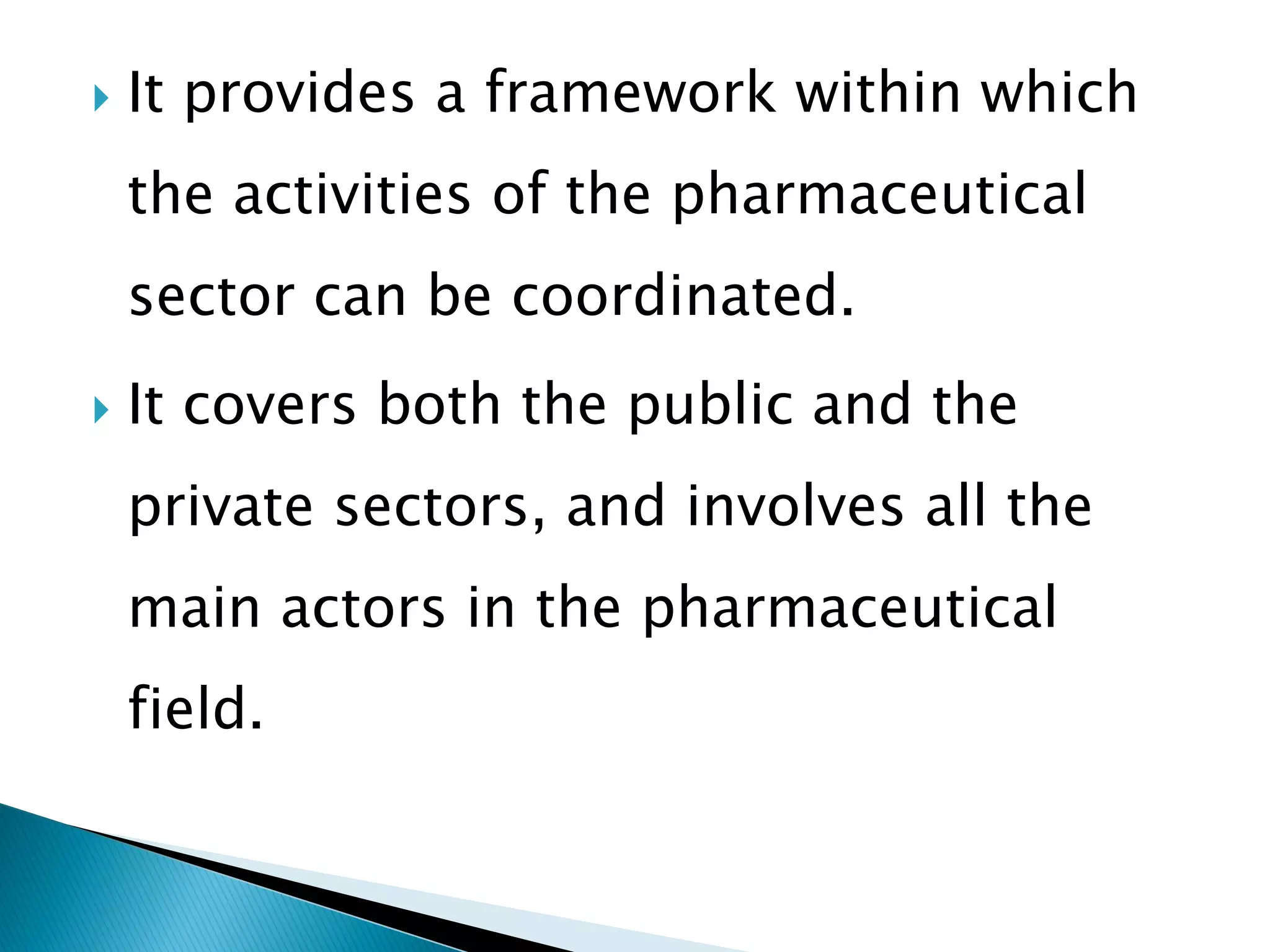 

It provides a framework within which
the activities of the pharmaceutical
sector can be coordinated.



It covers both the public and the
private sectors, and involves all the
main actors in the pharmaceutical
field.

 