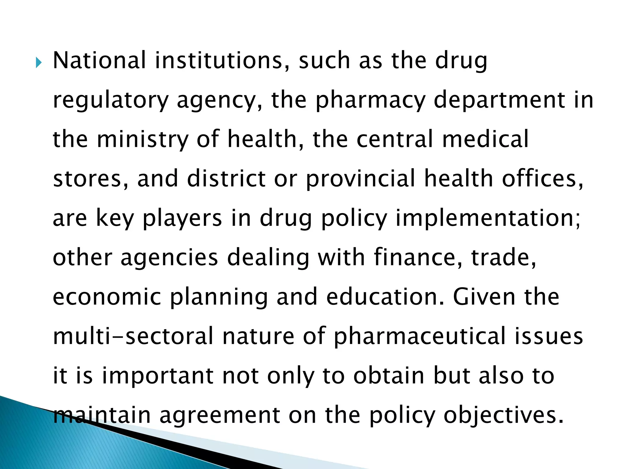 

National institutions, such as the drug
regulatory agency, the pharmacy department in
the ministry of health, the central medical
stores, and district or provincial health offices,

are key players in drug policy implementation;
other agencies dealing with finance, trade,
economic planning and education. Given the

multi-sectoral nature of pharmaceutical issues
it is important not only to obtain but also to

maintain agreement on the policy objectives.

 