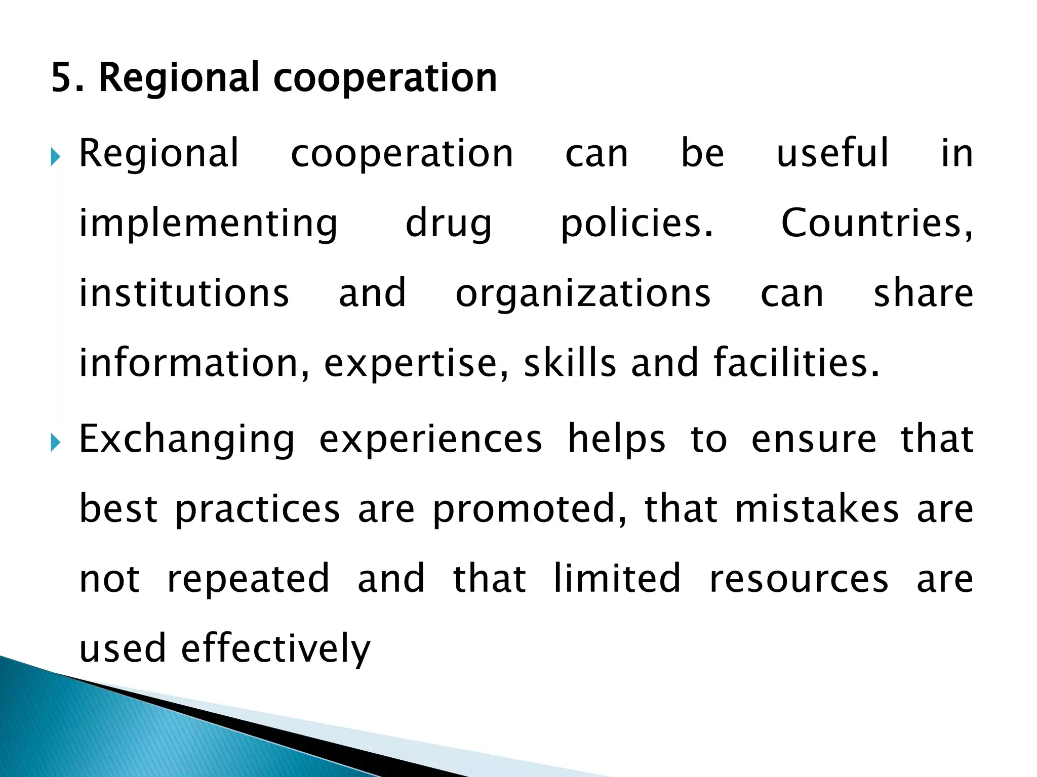 5. Regional cooperation


Regional

cooperation

implementing
institutions

drug

and

can

be

policies.

organizations

useful

in

Countries,
can

share

information, expertise, skills and facilities.


Exchanging experiences helps to ensure that
best practices are promoted, that mistakes are
not repeated and that limited resources are
used effectively

 