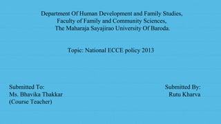 1
Department Of Human Development and Family Studies,
Faculty of Family and Community Sciences,
The Maharaja Sayajirao University Of Baroda.
Topic: National ECCE policy 2013
Submitted To: Submitted By:
Ms. Bhavika Thakkar Rutu Kharva
(Course Teacher)
 