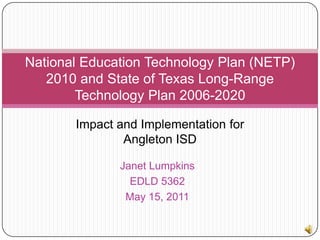 National Education Technology Plan (NETP) 2010 and State of Texas Long-Range Technology Plan 2006-2020 Impact and Implementation for Angleton ISD Janet Lumpkins EDLD 5362 May 15, 2011 