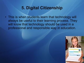 5. Digital Citizenship This is when students learn that technology will always be useful to their learning process. They will know that technology should be used in a professional and responsible way in education. 