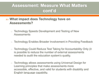    What impact does Technology have on
    Assessments?

    o Technology Speeds Development and Testing of New
      Assessments

    o Technology Enables Broader Involvement in Providing Feedback


    o Technology Could Reduce Test Taking for Accountability Only (it
      is possible to reduce the number of external assessments
      needed to audit the education system’s quality.

    o Technology allows assessments using Universal Design for
      Learning principles that make assessments more
      accessible, effective, and valid for students with disability and
      English language capability.
 